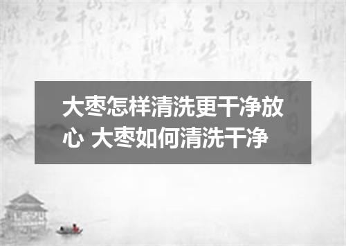 大枣怎样清洗更干净放心 大枣如何清洗干净
