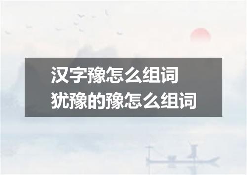 汉字豫怎么组词 犹豫的豫怎么组词
