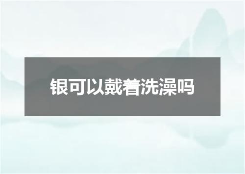 银可以戴着洗澡吗