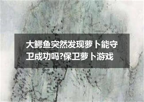 大鳄鱼突然发现萝卜能守卫成功吗?保卫萝卜游戏