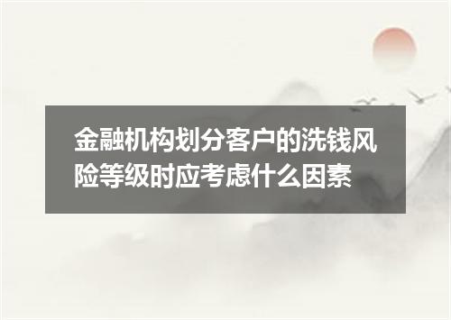 金融机构划分客户的洗钱风险等级时应考虑什么因素