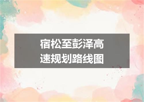 宿松至彭泽高速规划路线图