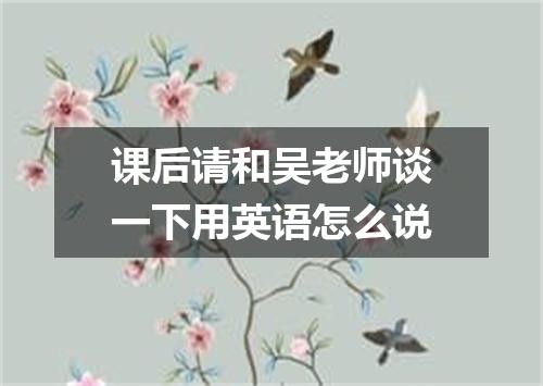 课后请和吴老师谈一下用英语怎么说