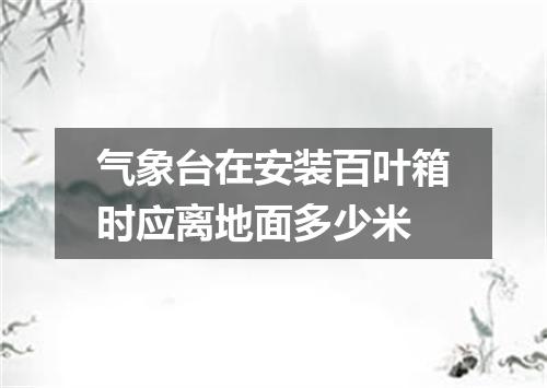 气象台在安装百叶箱时应离地面多少米