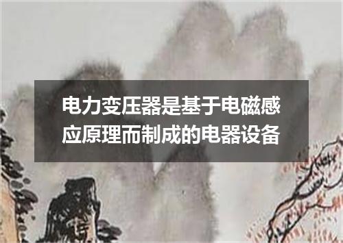 电力变压器是基于电磁感应原理而制成的电器设备