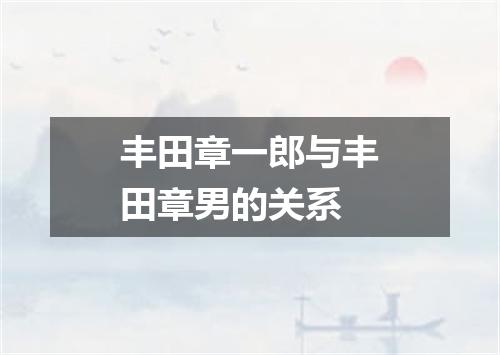 丰田章一郎与丰田章男的关系