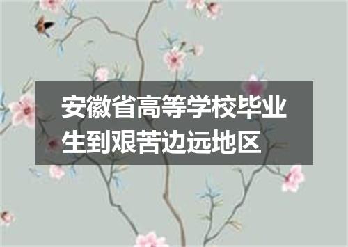 安徽省高等学校毕业生到艰苦边远地区