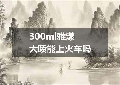 300ml雅漾大喷能上火车吗