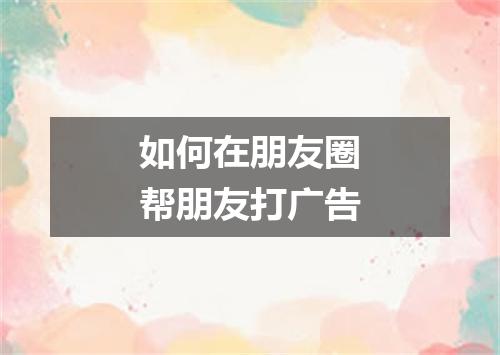如何在朋友圈帮朋友打广告