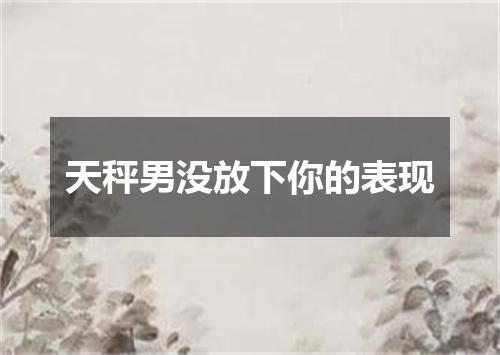 天秤男没放下你的表现