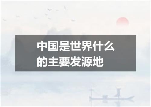 中国是世界什么的主要发源地