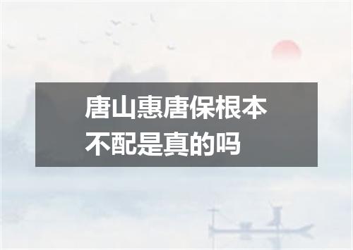 唐山惠唐保根本不配是真的吗