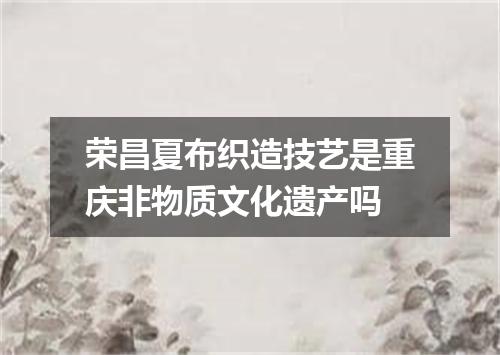 荣昌夏布织造技艺是重庆非物质文化遗产吗