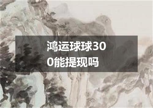 鸿运球球300能提现吗