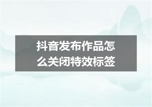 抖音发布作品怎么关闭特效标签