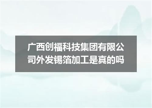 广西创福科技集团有限公司外发锡箔加工是真的吗