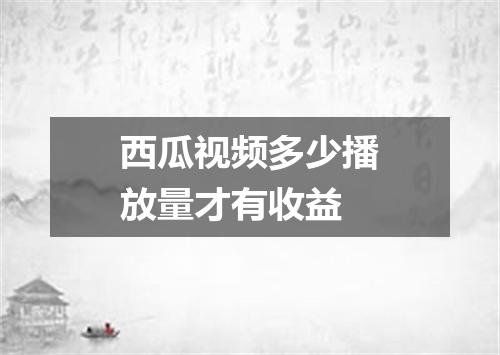 西瓜视频多少播放量才有收益