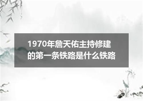 1970年詹天佑主持修建的第一条铁路是什么铁路