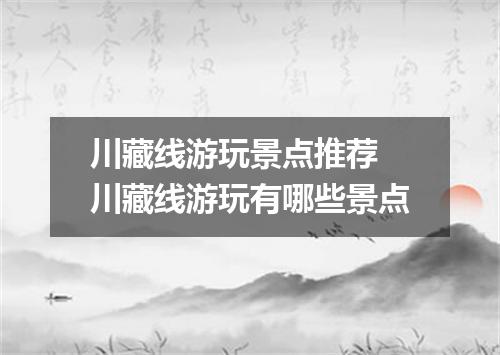 川藏线游玩景点推荐 川藏线游玩有哪些景点