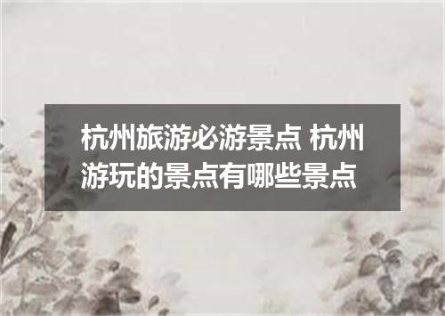 杭州旅游必游景点 杭州游玩的景点有哪些景点