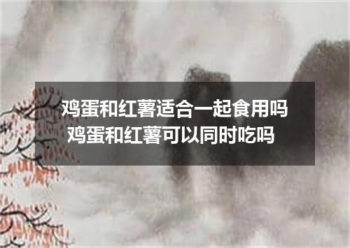 鸡蛋和红薯适合一起食用吗 鸡蛋和红薯可以同时吃吗