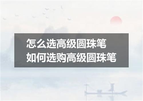 怎么选高级圆珠笔 如何选购高级圆珠笔