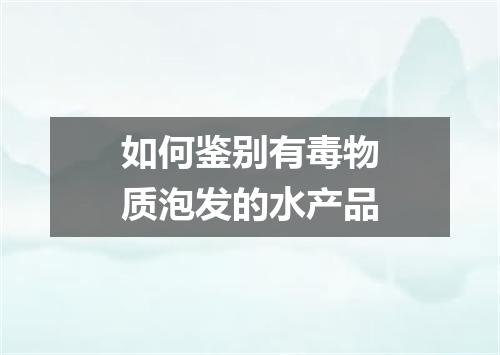 如何鉴别有毒物质泡发的水产品