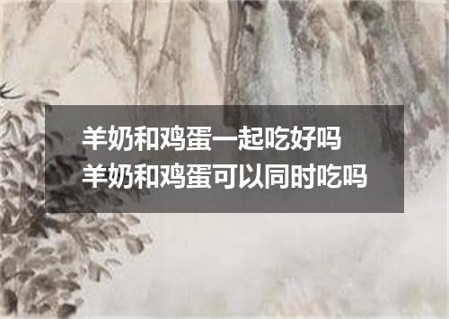 羊奶和鸡蛋一起吃好吗 羊奶和鸡蛋可以同时吃吗