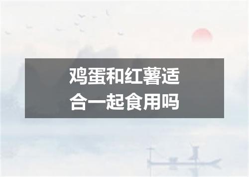 鸡蛋和红薯适合一起食用吗