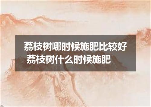 荔枝树哪时候施肥比较好 荔枝树什么时候施肥