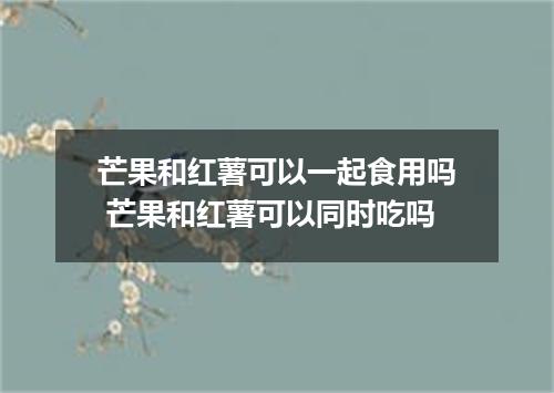 芒果和红薯可以一起食用吗 芒果和红薯可以同时吃吗