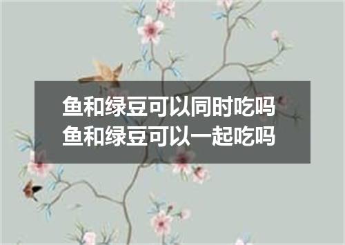 鱼和绿豆可以同时吃吗 鱼和绿豆可以一起吃吗