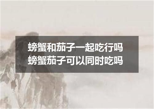 螃蟹和茄子一起吃行吗 螃蟹茄子可以同时吃吗