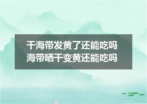 干海带发黄了还能吃吗 海带晒干变黄还能吃吗