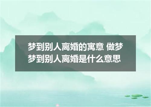 梦到别人离婚的寓意 做梦梦到别人离婚是什么意思