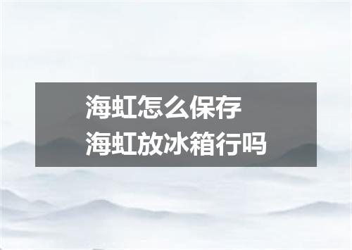 海虹怎么保存 海虹放冰箱行吗