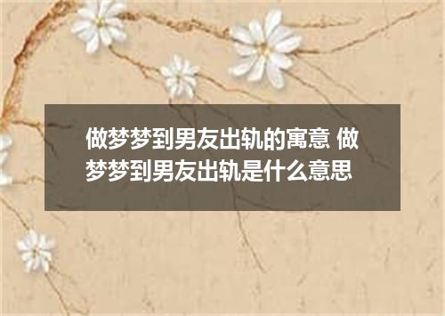做梦梦到男友出轨的寓意 做梦梦到男友出轨是什么意思
