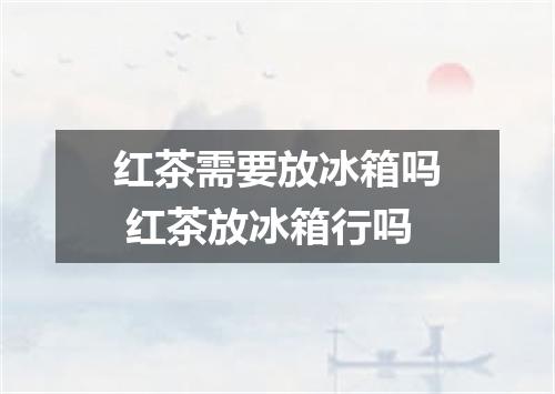 红茶需要放冰箱吗 红茶放冰箱行吗