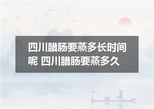 四川腊肠要蒸多长时间呢 四川腊肠要蒸多久
