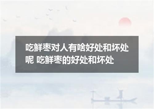 吃鲜枣对人有啥好处和坏处呢 吃鲜枣的好处和坏处