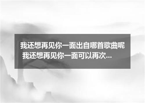 我还想再见你一面出自哪首歌曲呢 我还想再见你一面可以再次抱你在怀里是什么歌
