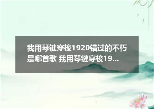我用琴键穿梭1920错过的不朽是哪首歌 我用琴键穿梭1920错过的不朽是什么歌