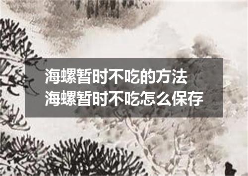海螺暂时不吃的方法 海螺暂时不吃怎么保存