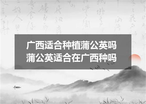 广西适合种植蒲公英吗 蒲公英适合在广西种吗