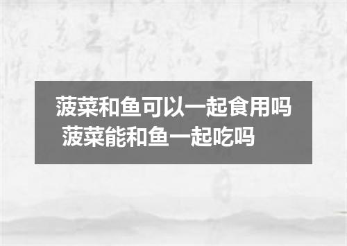 菠菜和鱼可以一起食用吗 菠菜能和鱼一起吃吗