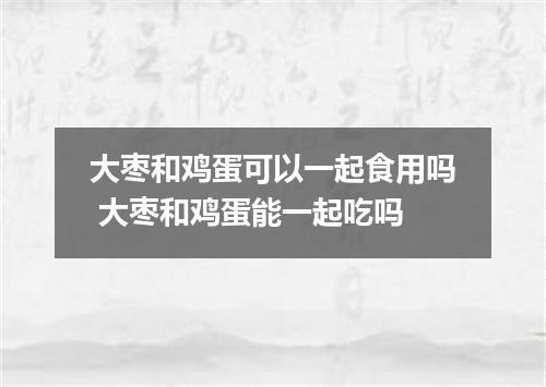 大枣和鸡蛋可以一起食用吗 大枣和鸡蛋能一起吃吗