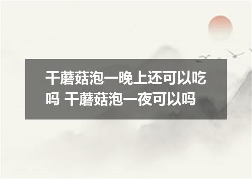干蘑菇泡一晚上还可以吃吗 干蘑菇泡一夜可以吗