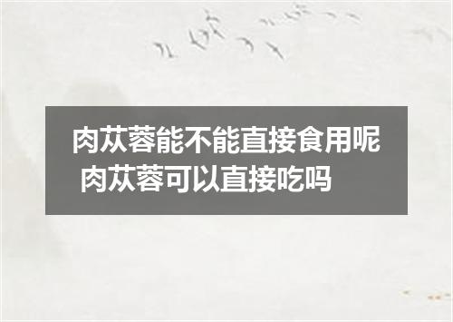 肉苁蓉能不能直接食用呢 肉苁蓉可以直接吃吗