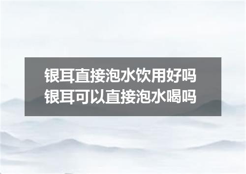 银耳直接泡水饮用好吗 银耳可以直接泡水喝吗