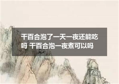 干百合泡了一天一夜还能吃吗 干百合泡一夜煮可以吗